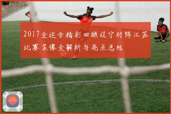 2017全运会精彩回顾辽宁对阵江苏比赛录像全解析与亮点总结