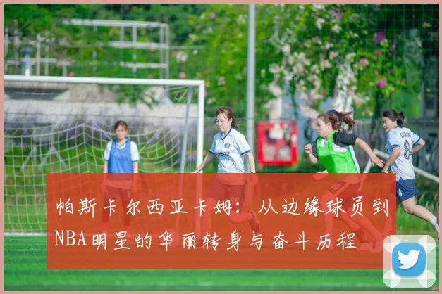 帕斯卡尔西亚卡姆：从边缘球员到NBA明星的华丽转身与奋斗历程