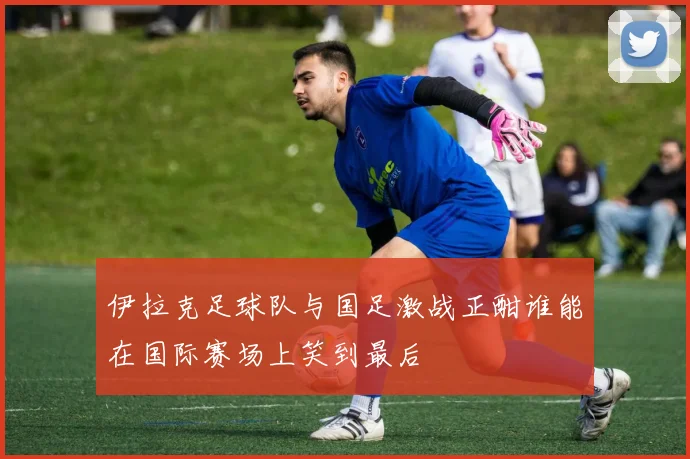 伊拉克足球队与国足激战正酣谁能在国际赛场上笑到最后