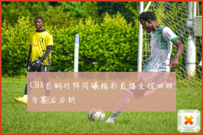 CBA首钢对阵同曦精彩直播全程回顾与赛后分析