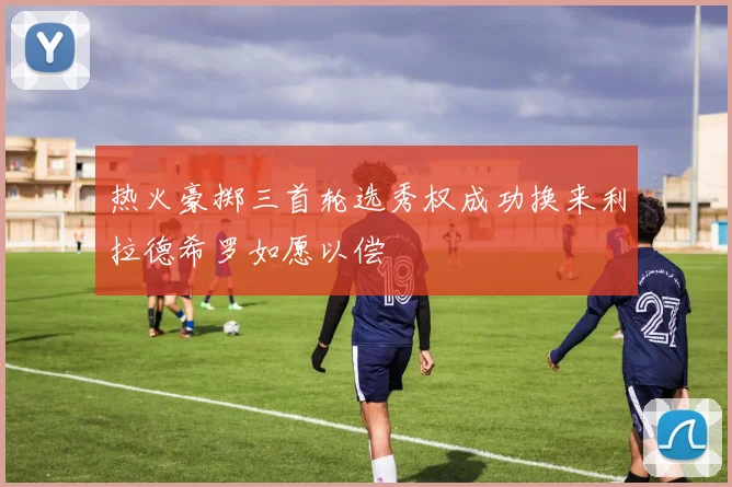 热火豪掷三首轮选秀权成功换来利拉德希罗如愿以偿