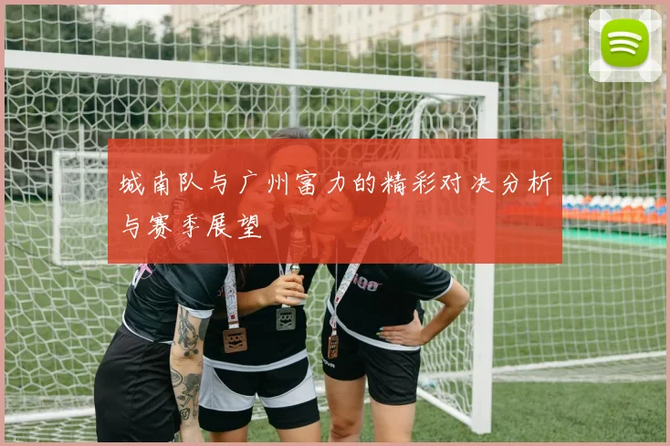城南队与广州富力的精彩对决分析与赛季展望