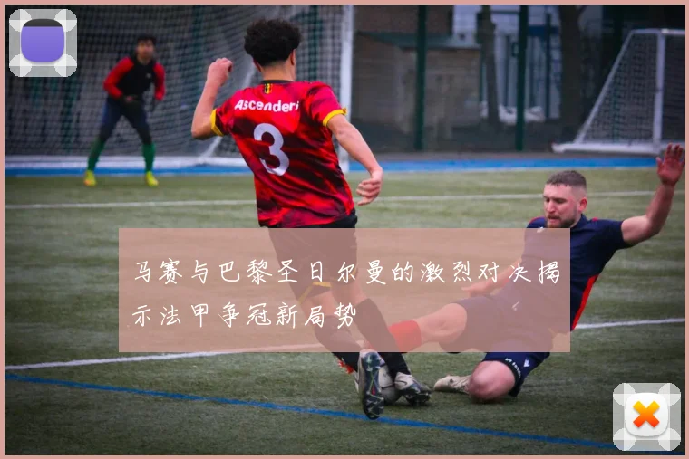马赛与巴黎圣日尔曼的激烈对决揭示法甲争冠新局势