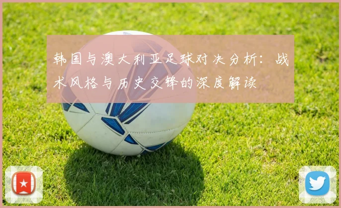 韩国与澳大利亚足球对决分析：战术风格与历史交锋的深度解读
