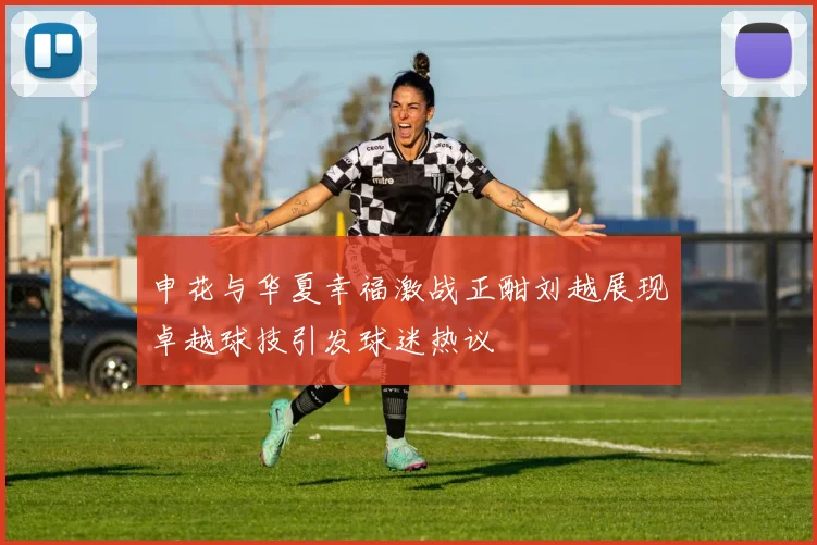 申花与华夏幸福激战正酣刘越展现卓越球技引发球迷热议