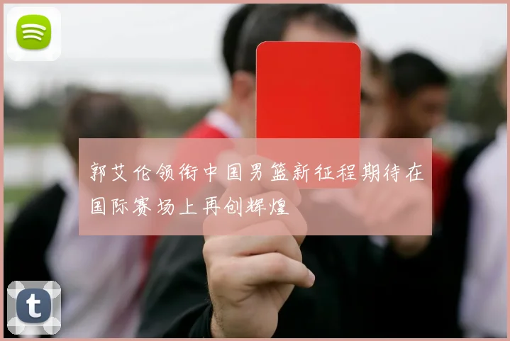 郭艾伦领衔中国男篮新征程期待在国际赛场上再创辉煌