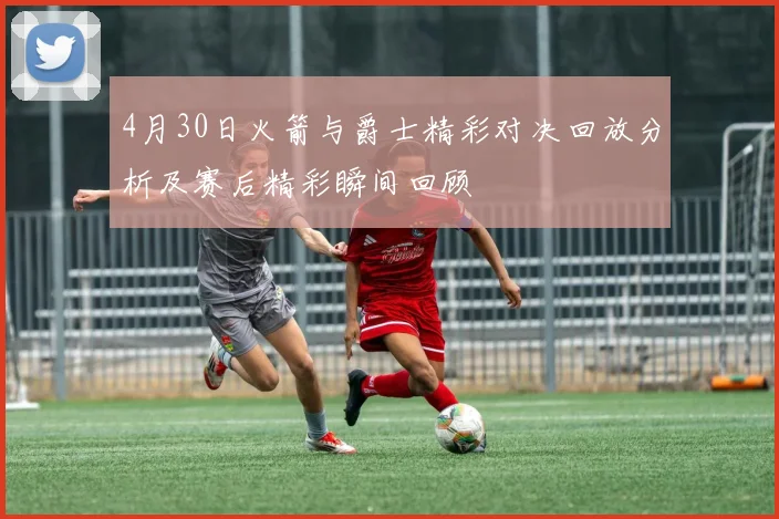 4月30日火箭与爵士精彩对决回放分析及赛后精彩瞬间回顾