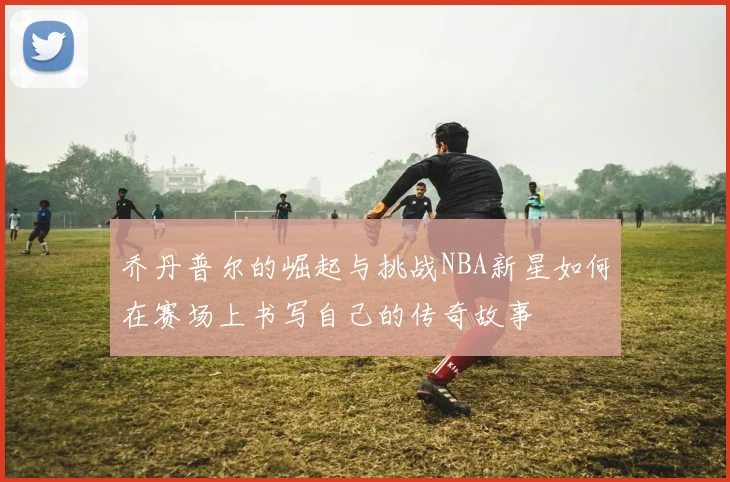 乔丹普尔的崛起与挑战NBA新星如何在赛场上书写自己的传奇故事