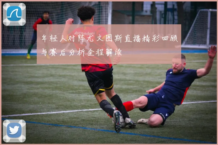 年轻人对阵尤文图斯直播精彩回顾与赛后分析全程解读