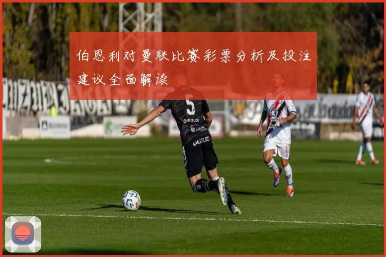 伯恩利对曼联比赛彩票分析及投注建议全面解读