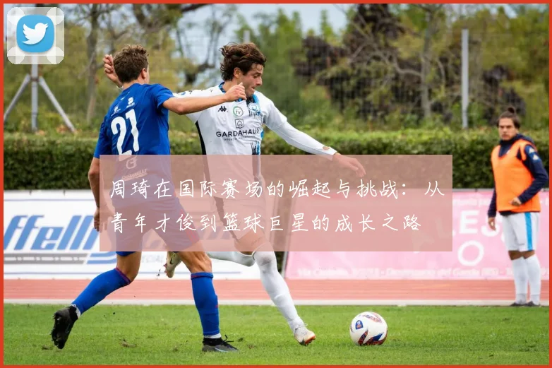 周琦在国际赛场的崛起与挑战：从青年才俊到篮球巨星的成长之路