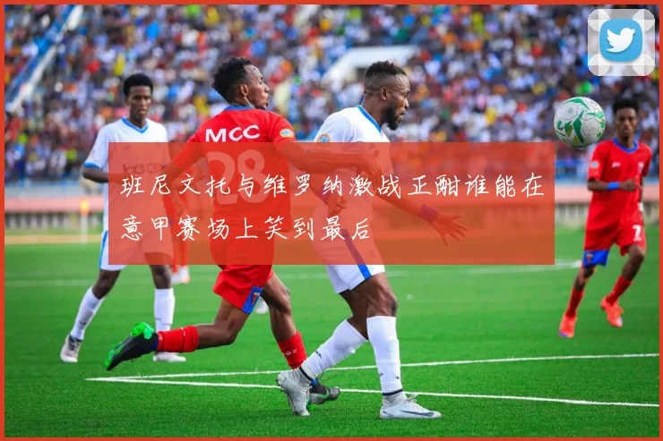 班尼文托与维罗纳激战正酣谁能在意甲赛场上笑到最后
