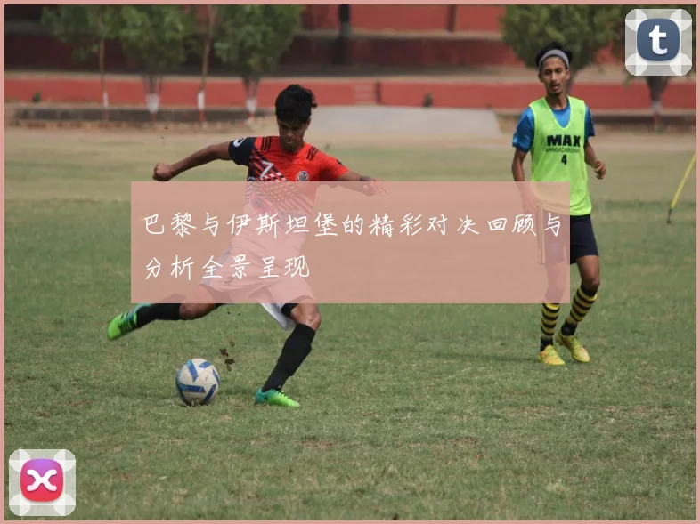巴黎与伊斯坦堡的精彩对决回顾与分析全景呈现