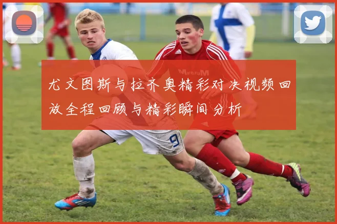 尤文图斯与拉齐奥精彩对决视频回放全程回顾与精彩瞬间分析