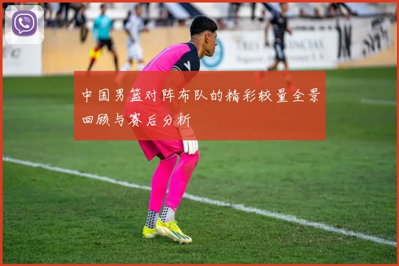 中国男篮对阵布队的精彩较量全景回顾与赛后分析