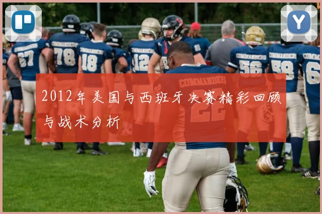 2012年美国与西班牙决赛精彩回顾与战术分析