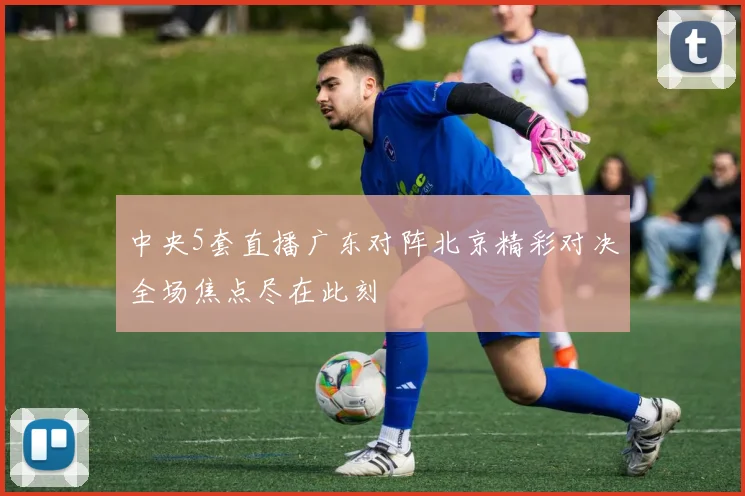 中央5套直播广东对阵北京精彩对决全场焦点尽在此刻