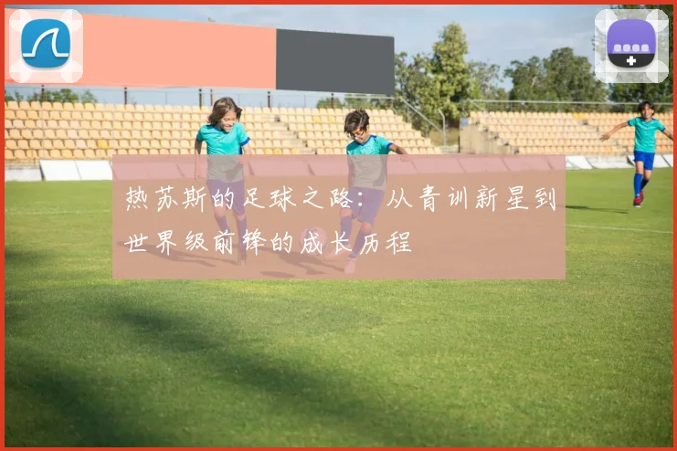 热苏斯的足球之路：从青训新星到世界级前锋的成长历程