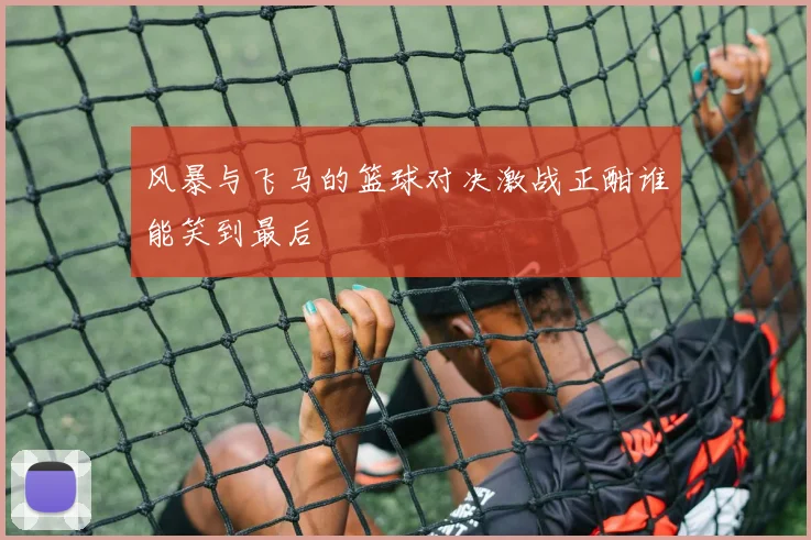 风暴与飞马的篮球对决激战正酣谁能笑到最后