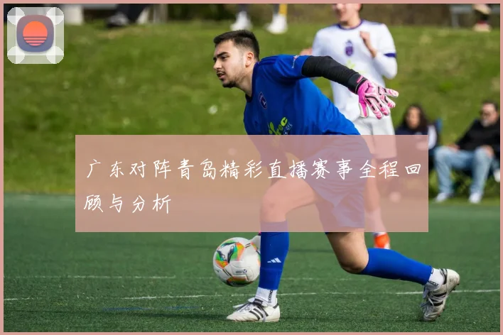 广东对阵青岛精彩直播赛事全程回顾与分析