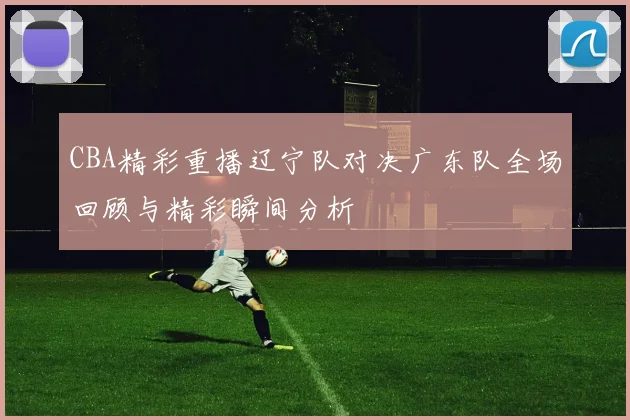 CBA精彩重播辽宁队对决广东队全场回顾与精彩瞬间分析