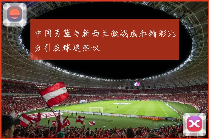 中国男篮与新西兰激战成和精彩比分引发球迷热议