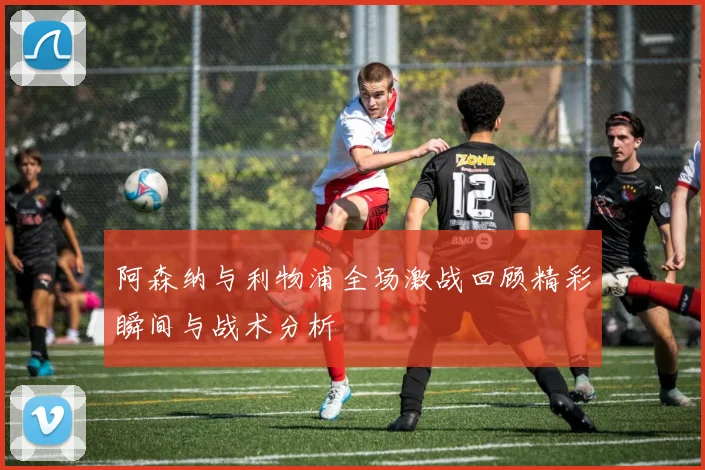 阿森纳与利物浦全场激战回顾精彩瞬间与战术分析