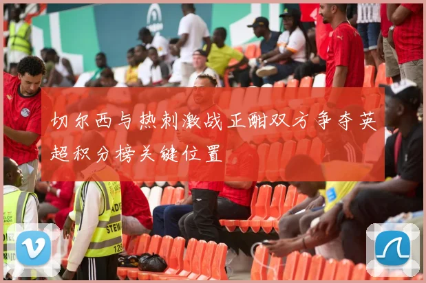 切尔西与热刺激战正酣双方争夺英超积分榜关键位置