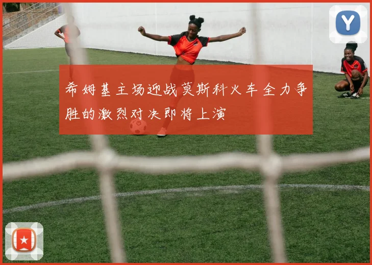 希姆基主场迎战莫斯科火车全力争胜的激烈对决即将上演