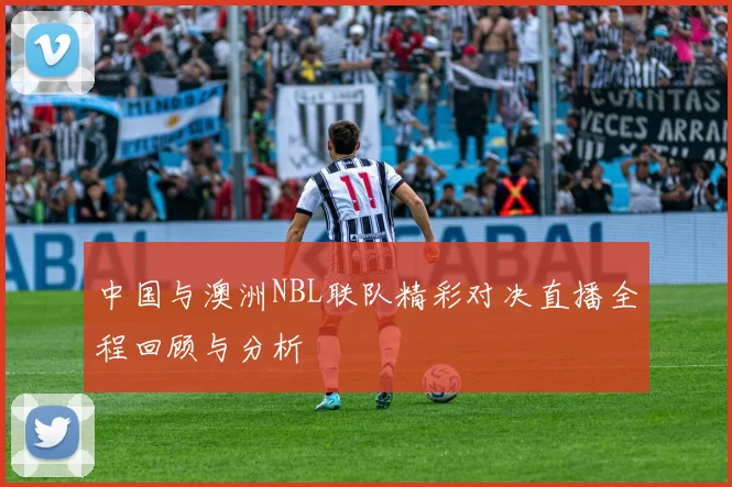 中国与澳洲NBL联队精彩对决直播全程回顾与分析