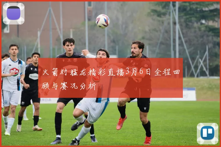 火箭对猛龙精彩直播3月6日全程回顾与赛况分析