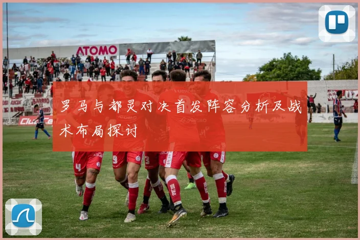 罗马与都灵对决首发阵容分析及战术布局探讨