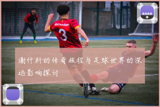 谢什科的传奇旅程与足球世界的深远影响探讨