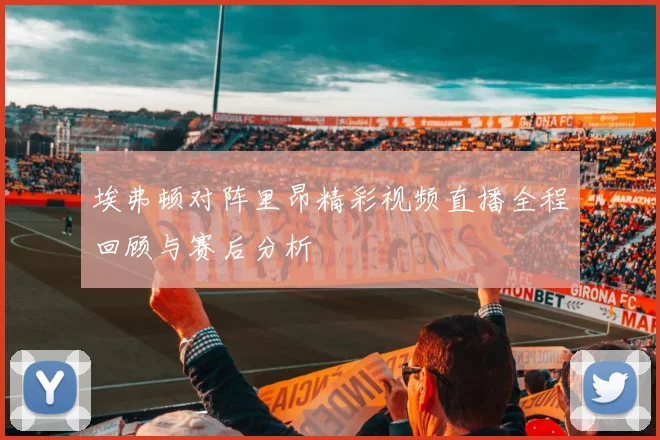 埃弗顿对阵里昂精彩视频直播全程回顾与赛后分析