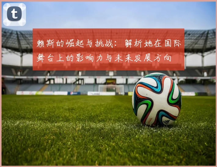 赖斯的崛起与挑战：解析她在国际舞台上的影响力与未来发展方向
