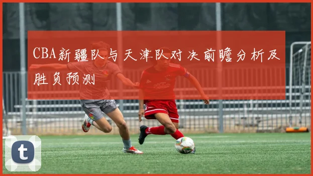 CBA新疆队与天津队对决前瞻分析及胜负预测