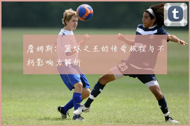 詹姆斯：篮球之王的传奇旅程与不朽影响力解析