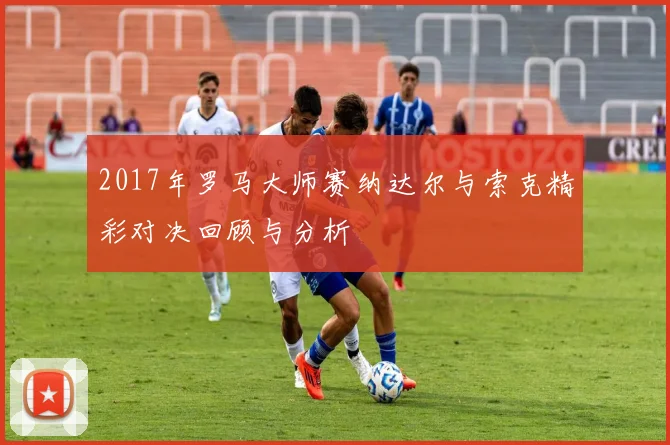 2017年罗马大师赛纳达尔与索克精彩对决回顾与分析